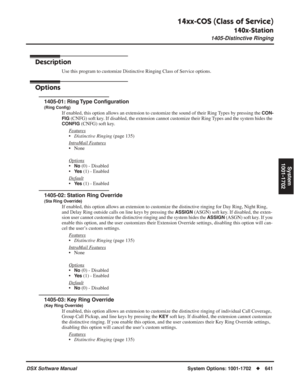 Page 671
14xx-COS (Class of Service)
140x-Station
1405-Distinctive Ringing
DSX Software ManualSystem Options: 1001-1702◆641
System
1001-1702
1405-Distinctive Ringing
Description
Use this program to customize Distinctive Ringing Class of Service options.
Options
1405-01: Ring Type Con ﬁguration
(Ring Con ﬁg)
If enabled, this option allows an extension to customize the sound of their Ring Types by pressing the CON-
FIG
 (CNFG) soft key. If disabled, the extension cannot customize their Ring Types and the system...