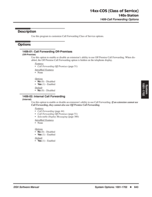 Page 673
14xx-COS (Class of Service)
140x-Station
1406-Call Forwarding Options
DSX Software ManualSystem Options: 1001-1702◆643
System
1001-1702
1406-Call Forwarding Options
Description
Use this program to customize Call Forwarding Class of Service options.
Options
1406-01: Call Forwarding Off-Premises
(Off-Premise)
Use this option to enable or disable an extension’s ability to use Off Premise Call Forwarding. When dis-
abled, the Off Premise Call Forwarding option is hidden on the telephone display.
F
eatures...