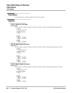 Page 674
14xx-COS (Class of Service)
140x-Station
1407-Paging
644◆System Options: 1001-1702 DSX Software Manual
1407-Paging
Description
Use this program to customize paging Class of Service options.
Options
1407-01: Make All Call Page
(All Call Page)
Use this option to enable or disable an extension’s ability to make an All Call Paging announcement.
F
eatures
•Paging  (page 259)
Intr
aMail Features
• None
Options
•No (0) - Disabled
•
Ye s (1) - Enabled
Default
•Ye s (1) - Enabled
1407-02: Make Page Into Zone 1...