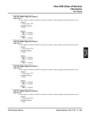 Page 675
14xx-COS (Class of Service)
140x-Station
1407-Paging
DSX Software ManualSystem Options: 1001-1702◆645
System
1001-1702
1407-04: Make Page Into Zone 3
(Page Zone 3)
Use this option to enable or disable an extension’s ability to make a Paging announcement into zone 3.
F
eatures
•Paging  (page 259)
Intr
aMail Features
• None
Options
•No (0) - Disabled
•
Ye s (1) - Enabled
Default
•Ye s (1) - Enabled
1407-05: Make Page Into Zone 4
(Page Zone 4)
Use this option to enable or disable an extension’s ability to...