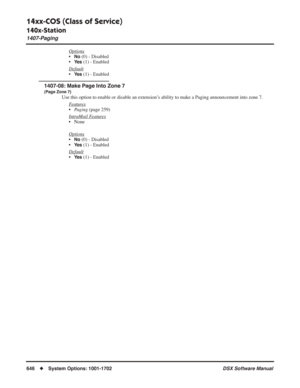 Page 676
14xx-COS (Class of Service)
140x-Station
1407-Paging
646◆System Options: 1001-1702 DSX Software Manual
Options
•No (0) - Disabled
•
Ye s (1) - Enabled
Default
•Ye s (1) - Enabled
1407-08: Make Page Into Zone 7
(Page Zone 7)
Use this option to enable or disable an extension’s ability to make a Paging announcement into zone 7. F
eatures
•Paging  (page 259)
Intr
aMail Features
• None
Options
•No (0) - Disabled
•
Ye s (1) - Enabled
Default
•Ye s (1) - Enabled 