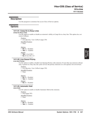 Page 677
14xx-COS (Class of Service)
141x-Line
1411-Access
DSX Software ManualSystem Options: 1001-1702◆647
System
1001-1702
141x-Line1411-Access
Description
Use this program to customize line access Class of Service options.
Options
1411-01: Camp-On to Busy Lines
(Camp-On Busy Lines)
Use this option to enable or disable an extension’s ability to Camp-On to a busy line. This option  does not 
restrict Callback.
F
eatures
•Line Queuing / Line Callback  (page 230)
Intr
aMail Features
• None
Options
•No (0) -...