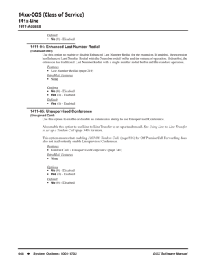 Page 678
14xx-COS (Class of Service)
141x-Line
1411-Access
648◆System Options: 1001-1702 DSX Software Manual
Default
•No (0) - Disabled
1411-04: Enhanced Last Number Redial
(Enhanced LND)
Use this option to enable or disable Enhanced Last Number Redial for the\
 extension. If enabled, the extension 
has Enhanced Last Number Redial with the 5 number redial buffer and the enhanced operation. If disabled, the 
extension has traditional Last Number Redial with a single number redial \
buffer and the standard...