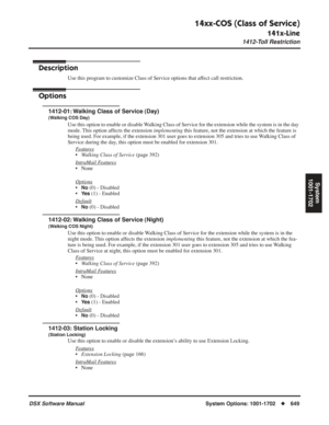 Page 679
14xx-COS (Class of Service)
141x-Line
1412-Toll Restriction
DSX Software ManualSystem Options: 1001-1702◆649
System
1001-1702
1412-Toll Restriction
Description
Use this program to customize Class of Service options that affect call restriction.
Options
1412-01: Walking Class of Service (Day)
(Walking COS Day)
Use this option to enable or disable Walking Class of Service for the extension while the system is in the day 
mode. This option affects the extension  implementing this feature, not the extension...