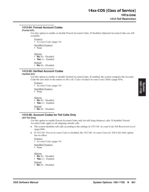 Page 681
14xx-COS (Class of Service)
141x-Line
1412-Toll Restriction
DSX Software ManualSystem Options: 1001-1702◆651
System
1001-1702
1412-04: Forced Account Codes
(Forced A/C)
Use this option to enable or disable Forced Account Codes. If disabled, Optional Account Codes are still 
available.
Features
• Account Codes  (page 14)
Intr
aMail Features
• None
Options
•No (0) - Disabled
•
Ye s (1) - Enabled
Default
•No (0) - Disabled
1412-05: Veri ﬁed Account Codes
(Veri ﬁed A/C)
Use this option to enable or disable...