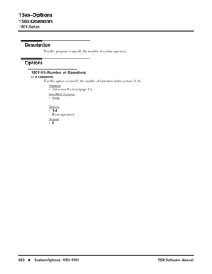 Page 682
15xx-Options
150x-Operators
1501-Setup
652◆System Options: 1001-1702 DSX Software Manual
15xx-Options
150x-Operators 1501-Setup
Description
Use this program to specify the number of system operators.
Options
1501-01: Number of Operators
(# of Operators)
Use this option to specify the number of operators in the system (1-4)\
.
F
eatures
•Attendant Position  (page 24)
Intr
aMail Features
• None
Options
•1-4
•0 (no operators)
Default
•0 