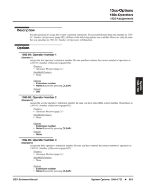 Page 683
15xx-Options
150x-Operators
1502-Assignments
DSX Software ManualSystem Options: 1001-1702◆653
System
1001-1702
1502-Assignments
Description
Use this program to assign the system’s operator extensions. If you enabled more than one operator in  1501-
01: Number of Operators  (page 652), all four of the following options are available. However, only the num-
ber you speci ﬁed in  1501-01: Number of Operators  will function.
Options
1502-01: Operator Number 1
(Operator 1)
Assign the ﬁrst operator’s...