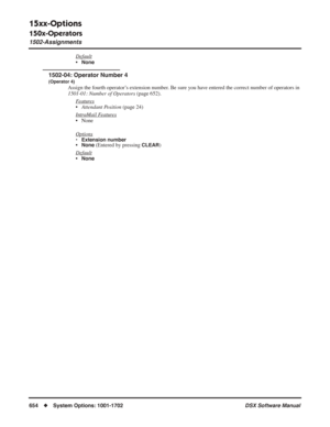 Page 684
15xx-Options
150x-Operators
1502-Assignments
654◆System Options: 1001-1702 DSX Software Manual
Default
•None
1502-04: Operator Number 4
(Operator 4)
Assign the fourth operator’s extension number. Be sure you have entered the correct number of operators in 
1501-01: Number of Operators (page 652).
F
eatures
• Attendant Position  (page 24)
Intr
aMail Features
• None
Options
• Extension number•None (Entered by pressing CLEAR)
Default
•None 