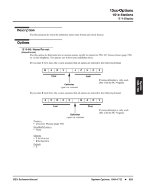 Page 685
15xx-Options
151x-Stations
1511-Display
DSX Software ManualSystem Options: 1001-1702◆655
System
1001-1702
151x-Stations
1511-Display
Description
Use this program to select the extension name entry format and clock display.
Options
1511-01: Name Format
(Name Format)
Use this option to determine how extension names should be entered in  2101-02: Station Name (page 720) 
or via the telephone. The options are 
1 ( ﬁrst-last) and 2 (last- ﬁrst).
If you enter 
1 ( ﬁrst-last), the system assumes that all names...