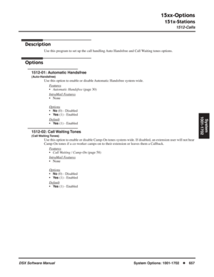 Page 687
15xx-Options
151x-Stations
1512-Calls
DSX Software ManualSystem Options: 1001-1702◆657
System
1001-1702
1512-Calls
Description
Use this program to set up the call handling Auto Handsfree and Call Waiting tones options.
Options
1512-01: Automatic Handsfree
(Auto-Handsfree)
Use this option to enable or disable Automatic Handsfree system-wide.
F
eatures
•Automatic Handsfree  (page 30)
Intr
aMail Features
• None
Options
•No (0) - Disabled
•
Ye s (1) - Enabled
Default
•Ye s (1) - Enabled
1512-02: Call...