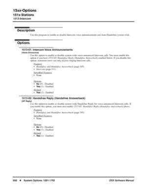 Page 688
15xx-Options
151x-Stations
1513-Intercom
658◆System Options: 1001-1702 DSX Software Manual
1513-Intercom
Description
Use this program to enable or disable Intercom voice announcements and Auto Handsfree system-wide.
Options
1513-01: Intercom Voice Announcements
(Voice Announce)
Use this option to enable or disable system-wide voice-announced Intercom calls. You must enable this 
option if you have 1513-02: Handsfree Reply (Handsfree Answerback)  enabled below. If you disable this 
option, extension...