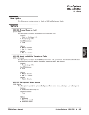 Page 689
15xx-Options
152x-MOH/BGM
1521-Setup
DSX Software ManualSystem Options: 1001-1702◆659
System
1001-1702
152x-MOH/BGM
1521-Setup
Description
Use this program to set up options for Music on Hold and Background Musi\
c.
Options
1521-01: Enable Music on Hold
(Enable MOH)
Use this option to enable or disable Music on Hold system wide.
F
eatures
•Music on Hold  (page 246)
• Transfer  (page 358)
Intr
aMail Features
• None
Options
•No (0) - Disabled
•
Ye s (1) - Enabled
Default
•Ye s (1) - Enabled
1521-02: Music...