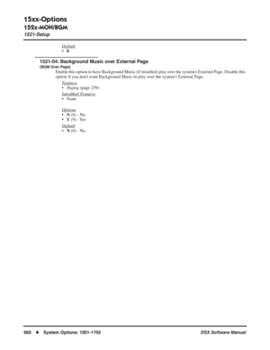 Page 690
15xx-Options
152x-MOH/BGM
1521-Setup
660◆System Options: 1001-1702 DSX Software Manual
Default
•0
1521-04: Background Music over External Page
(BGM Over Page)
Enable this option to have Background Music (if installed) play over the systems External Page. Disable this 
option if you dont want Background Music to play over the systems External Page.
F
eatures
•Paging  (page 259)
Intr
aMail Features
• None
Options
• N (6) - No
• Y (9) - Yes
Default
• N (6) - No 