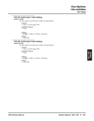 Page 691
15xx-Options
152x-MOH/BGM
1521-Setup
DSX Software ManualSystem Options: 1001-1702◆661
System
1001-1702
1521-05: Audio Input 1 Gain Setting
(Audio #1 Gain)
Use this option to set the gain (volume) of Audio Input 1.
F
eatures
•Music on Hold  (page 246)
Intr
aMail Features
• None
Options
•01-25 (-12 dB to +12 dB in 1 dB steps)
Default
•13 (0 dB)
1521-06: Audio Input 2 Gain Setting
(Audio #2 Gain)
Use this option to set the gain (volume) of Audio Input 2. F
eatures
•Music on Hold  (page 246)
Intr
aMail...