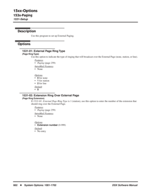 Page 692
15xx-Options
153x-Paging
1531-Setup
662◆System Options: 1001-1702 DSX Software Manual
153x-Paging
1531-Setup
Description
Use this program to set up External Paging.
Options
1531-01: External Page Ring Type
(Page Ring Type)
Use this option to indicate the type of ringing that will broadcast over the External Page (none, station, or line).
Features
•Paging  (page 259)
Intr
aMail Features
• None
Options
•0 for none
•
1 for station
•
2 for line
Default
•0
1531-02: Extension Ring Over External Page
(Page...