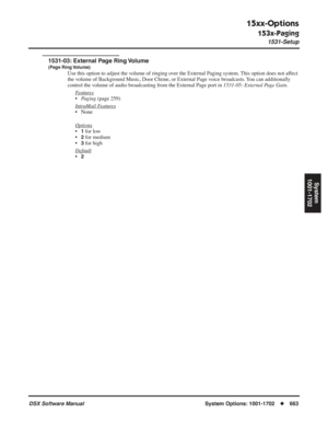 Page 693
15xx-Options
153x-Paging
1531-Setup
DSX Software ManualSystem Options: 1001-1702◆663
System
1001-1702
1531-03: External Page Ring Volume
(Page Ring Volume)
Use this option to adjust the volume of ringing over the External Paging system. This option does not affect 
the volume of Background Music, Door Chime, or External Page voice broadcasts. You can additionally 
control the volume of audio broadcasting from the External Page port in  1531-05: External Page Gain.
F
eatures
• Paging  (page 259)
Intr...