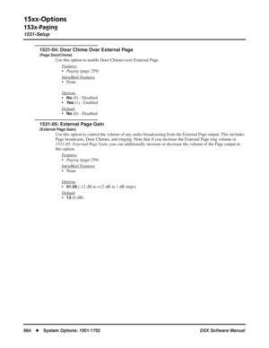 Page 694
15xx-Options
153x-Paging
1531-Setup
664◆System Options: 1001-1702 DSX Software Manual
1531-04: Door Chime Over External Page
(Page DoorChime)
Use this option to enable Door Chimes over External Page.
F
eatures
•Paging  (page 259)
Intr
aMail Features
• None
Options
•No (0) - Disabled
•
Ye s (1) - Enabled
Default
•No (0) - Disabled
1531-05: External Page Gain
(External Page Gain)
Use this option to control the volume of any audio broadcasting from the External Page output. This includes 
Page broadcasts,...