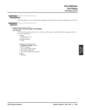 Page 695
15xx-Options
153x-Paging
1532-Ring Control
DSX Software ManualSystem Options: 1001-1702◆665
System
1001-1702
1532-Ring Control
Description
If External Paging is set up to broadcast line ringing, use this program to specify t\
he ringing type for each line.
Options
1532-[01-64]: External Page Line Ringing
(Line nn Ring)
If  1531-01: External Page Ring Type  is 2 (line), use this option to individually set the ringing for each line 
over the External Page.
F
eatures
•Paging  (page 259)
Intr
aMail...