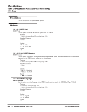 Page 696
15xx-Options
154x-SMDR (Station Message Detail Recording)
1541-Setup
666◆System Options: 1001-1702 DSX Software Manual
154x-SMDR (Station Message Detail Recording)
1541-Setup
Description
Use this program to set up the SMDR options.
Options
1541-01: SMDR Port
(SMDR Port)
Use this option to specify the port the system uses for SMDR.
F
eatures
•Station Message Detail Recording  (page 328)
Intr
aMail Features
• None
Options
•0 for none
•
1 for RS232 port
Default
•0
1541-02: Print SMDR Headers
(SMDR...