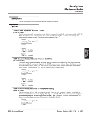 Page 697
15xx-Options
155x-Account Codes
1551-Setup
DSX Software ManualSystem Options: 1001-1702◆667
System
1001-1702
155x-Account Codes
1551-Setup
Description
Use this program to customize system-wide Account Code options.
Options
1551-01: Dial # to Enter Account Codes
(# Key AC Codes)
Use this option to enable an extension user to dial # to enter an Account Code while on an outside call. If dis-
abled, the extension user can only enter an Account Code by pressing the Account Code soft key or a 
uniquely...