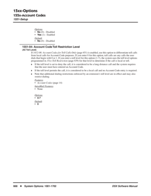 Page 698
15xx-Options
155x-Account Codes
1551-Setup
668◆System Options: 1001-1702 DSX Software Manual
Options
•No (0) - Disabled
•
Ye s (1) - Enabled
Default
•No (0) - Disabled
1551-04: Account Code Toll Restriction Level
(AC Toll  Level)
If  1412-06: Account Codes for Toll Calls Only  (page 651) is enabled, use this option to differentiate toll calls 
from local calls for Account Code purposes. If you enter 0 for this option, toll calls are an\
y calls the user 
dials that begin with 0 or 1. If you enter a toll...