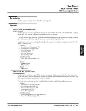 Page 699
16xx-Timers
160x-Feature Timers
1601-Incoming Call Timers
DSX Software ManualSystem Options: 1001-1702◆669
System
1001-1702
16xx-Timers
160x-Feature Timers 1601-Incoming Call Timers
Description
Use this program to adjust timers that affect incoming calls.
Options
1601-01: Line No Answer Timer
(Ring No Answer)
Use this option to set how long Hold Recall rings the extension that placed the call on hold before Key Ring 
occurs. Key Ring rings all extensions programmed to ring for that line.
This timer also...