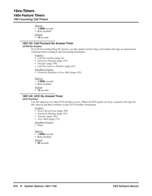 Page 700
16xx-Timers
160x-Feature Timers
1601-Incoming Call Timers
670◆System Options: 1001-1702 DSX Software Manual
Options
•1-9999 seconds
•
0 for disabled
Default
•15 seconds
1601-03: Call Forward No Answer Timer
(CFWD No Answer)
For Call Forwarding Ring No Answer, use this option set how long a forwarded call rings an unanswered 
extension before routing to the forwarding destination. F
eatures
•Call Forwarding  (page 44)
• Extension Hunting  (page 154)
• Transfer  (page 358)
• Call Forward to a Mailbox...