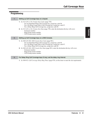 Page 71
Call Coverage Keys
DSX Software ManualFeatures◆41
Features
Programming
1.In 2121-[01 to 24]: Feature Key Codes  (page 758):
- For an Immediate Ring Call Coverage key, assign key code 06.
- For a No Ring (Lamp Only) Call Coverage key, assign key code 07.
- For a Delay Ring Call Coverage key, assign key code 08.
2.In  2121-[01 to 24]: Feature Key Data  (page 758), enter the destination the key will cover:
- Extension number
- Ring Group master number
- UCD Group master number
1.In  2402-[01-60]: DSS...