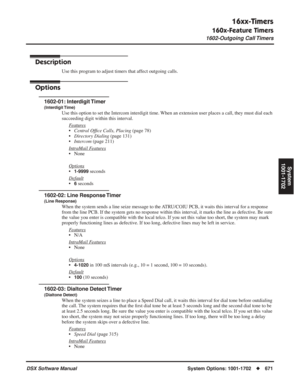 Page 701
16xx-Timers
160x-Feature Timers
1602-Outgoing Call Timers
DSX Software ManualSystem Options: 1001-1702◆671
System
1001-1702
1602-Outgoing Call Timers
Description
Use this program to adjust timers that affect outgoing calls.
Options
1602-01: Interdigit Timer
(Interdigit Time)
Use this option to set the Intercom interdigit time. When an extension user places a call, they must dial each 
succeeding digit within this interval.
F
eatures
•Central Of ﬁce Calls, Placing  (page 78)
• Directory Dialing  (page...