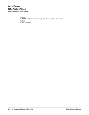 Page 702
16xx-Timers
160x-Feature Timers
1602-Outgoing Call Timers
672◆System Options: 1001-1702 DSX Software Manual
Options
•1-9999 in 100 mS increments (e.g., 10 = 1 second, 100 = 10 seconds).
Default
•20 (2 seconds) 