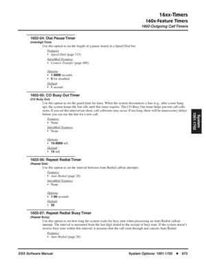 Page 703
16xx-Timers
160x-Feature Timers
1602-Outgoing Call Timers
DSX Software ManualSystem Options: 1001-1702◆673
System
1001-1702
1602-04: Dial Pause Timer
(Interdigit Time)
Use this option to set the length of a pause stored in a Speed Dial bin.\
F
eatures
•Speed Dial  (page 315)
Intr
aMail Features
• Centrex Transfer  (page 460)
Options
•1-9999 seconds
•
0 for disabled
Default
•1 second
1602-05: CO Busy Out Timer
(CO Busy Out)
Use this option to set the guard time for lines. When the system disconnects a...