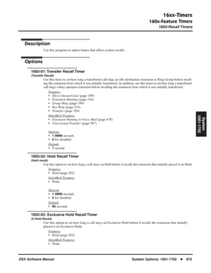 Page 705
16xx-Timers
160x-Feature Timers
1603-Recall Timers
DSX Software ManualSystem Options: 1001-1702◆675
System
1001-1702
1603-Recall Timers
Description
Use this program to adjust timers that affect system recalls.
Options
1603-01: Transfer  Recall Timer
(Transfer Recall)
Use this timer to set how long a transferred call rings an idle destination extension or Ring Group before recall-
ing the extension from which it was initially transferred. In addition, use this timer to set how long a transferred 
call...