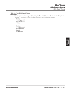 Page 707
16xx-Timers
160x-Feature Timers
1603-Recall Timers
DSX Software ManualSystem Options: 1001-1702◆677
System
1001-1702
1603-04: Park Orbit Recall Timer
(Orbit Recall)
Use this option to set how long a call stays in System Park Orbit before it recalls the extension that parked it. 
This timer if for orbits 60-67 only. The recall for orbits 68 and 69 is  ﬁxed at 5 minutes.
F
eatures
• Park  (page 266)
Intr
aMail Features
• None
Options
•1-9999 seconds
•
0 for disabled
Default
•20 seconds 