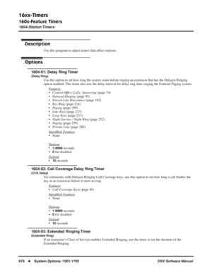 Page 708
16xx-Timers
160x-Feature Timers
1604-Station Timers
678◆System Options: 1001-1702 DSX Software Manual
1604-Station Timers
Description
Use this program to adjust timers that affect stations.
Options
1604-01: Delay Ring Timer
(Delay Ring)
Use this option to set how long the system waits before ringing an extension that has the Delayed Ringing 
option enabled. This timer also sets the delay interval for delay ring lines ringing the External Paging system.
Features
•Central Of ﬁce Calls, Answering  (page...