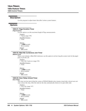 Page 710
16xx-Timers
160x-Feature Timers
1605-Control Timers
680◆System Options: 1001-1702 DSX Software Manual
1605-Control Timers
Description
Use this program to adjust timers that affect various system features.
Options
1605-01: Page Duration Timer
(Page Duration)
Use this option to set the maximum length of Page announcements.
F
eatures
•Paging  (page 259)
Intr
aMail Features
• None
Options
•1-9999 seconds
•
0 for disabled
Default
•30 seconds
1605-02: Meet Me Conference Join Timer
(Meetme Conf)
When a user...