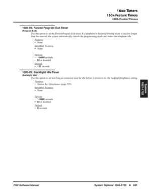 Page 711
16xx-Timers
160x-Feature Timers
1605-Control Timers
DSX Software ManualSystem Options: 1001-1702◆681
System
1001-1702
1605-04: Forced Program Exit Timer
(Program Exit)
Use this option to set the Forced Program Exit timer. If a telephone in the programming mode is inactive longer 
than this interval, the system automatically cancels the programming mode and makes the telephone idle.
Features
• None
Intr
aMail Features
• None
Options
•1-9999 seconds
•
0 for disabled
Default
•120 seconds
1605-05: Backlight...