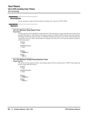 Page 712
16xx-Timers
161x-COI (Analog Line) Timers
1611-Incoming
682◆System Options: 1001-1702 DSX Software Manual
161x-COI (Analog Line) Timers
1611-Incoming
Description
Use this program to adjust timers that affect incoming calls on the line (COIU) PCBs.
Options
1611-01: Minimum Ring Detect Timer
(Ring Detect)
Use this option to set the threshold for ring detection. If the ring sig\
nal is longer than this interval, the system 
interprets the signal as valid ringing. If the signal is equal to or shorter than...