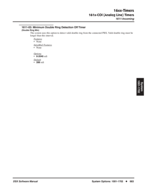 Page 713
16xx-Timers
161x-COI (Analog Line) Timers
1611-Incoming
DSX Software ManualSystem Options: 1001-1702◆683
System
1001-1702
1611-03: Minimum Double Ring Detection Off Timer
(Double Ring Min)
The system uses this option to detect valid double ring from the connected PBX. Valid double ring must be 
longer than this interval.
F
eatures
• None
Intr
aMail Features
• None
Options
•8-2040 mS
Default
•288 mS 