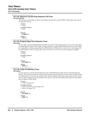 Page 714
16xx-Timers
161x-COI (Analog Line) Timers
1611-Incoming
684◆System Options: 1001-1702 DSX Software Manual
1611-04: Maximum Double Ring Detection Off Timer
(Double Ring Max)
The system uses this option to detect valid double ring from the connected PBX. Valid double ring must be 
less than this interval.
F
eatures
• None
Intr
aMail Features
• None
Options
•8-2040 mS
Default
•576 mS
1611-05: Ringing Signal End Detection Timer
(Ring Stop)
Use this option to set the Ringing Signal End Detection time. If the...