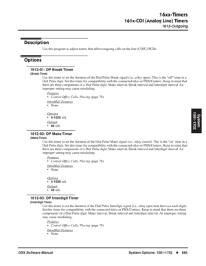 Page 715
16xx-Timers
161x-COI (Analog Line) Timers
1612-Outgoing
DSX Software ManualSystem Options: 1001-1702◆685
System
1001-1702
1612-Outgoing
Description
Use this program to adjust timers that affect outgoing calls on the line (COIU) PCBs.
Options
1612-01: DP Break Timer
(Break Time)
Use this timer to set the duration of the Dial Pulse Break signal (i.e.\
, relay open). This is the “off” time in a 
Dial Pulse digit. Set this timer for compatibility with the connected te\
lco or PBX/Centrex. Keep in mind that...