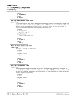 Page 716
16xx-Timers
161x-COI (Analog Line) Timers
1612-Outgoing
686◆System Options: 1001-1702 DSX Software Manual
Options
•100-9999 mS
Default
•800 mS
1612-04: PBX/Centrex Flash Timer
(Flash 1 Time)
Use this timer to set the Flash interval. When a user  ﬂashes a line (manually or in a Speed Dial number), the 
system opens the line circuit for this interval. For accurate  ﬂash function, be sure to set this interval for com-
patibility with the connected telco or PBX/Centrex. If you set this interval too short,...