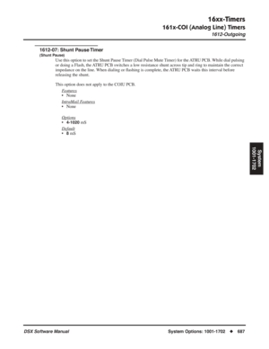 Page 717
16xx-Timers
161x-COI (Analog Line) Timers
1612-Outgoing
DSX Software ManualSystem Options: 1001-1702◆687
System
1001-1702
1612-07: Shunt Pause Timer
(Shunt Pause)
Use this option to set the Shunt Pause Timer (Dial Pulse Mute Timer) for the ATRU PCB. While dial pulsing 
or doing a Flash, the ATRU PCB switches a low resistance shunt across tip and ring to maintain the correct 
impedance on the line. When dialing or  ﬂashing is complete, the ATRU PCB waits this interval before 
releasing the shunt.
This...