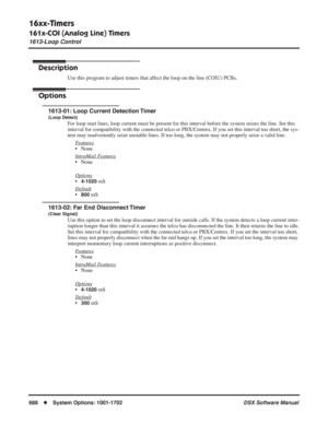 Page 718
16xx-Timers
161x-COI (Analog Line) Timers
1613-Loop Control
688◆System Options: 1001-1702 DSX Software Manual
1613-Loop Control 
Description
Use this program to adjust timers that affect the loop on the line (COIU) PCBs.
Options
1613-01: Loop Current Detection Timer
(Loop Detect)
For loop start lines, loop current must be present for this interval before the system seizes the line. Set this 
interval for compatibility with the connected telco or PBX/Centrex. If you set this interval too short, the sys-...