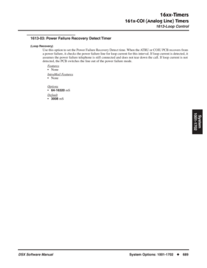 Page 719
16xx-Timers
161x-COI (Analog Line) Timers
1613-Loop Control
DSX Software ManualSystem Options: 1001-1702◆689
System
1001-1702
1613-03: Power Failure Recovery Detect Timer
(Loop Recovery)
Use this option to set the Power Failure Recovery Detect time. When the ATRU or COIU PCB recovers from 
a power failure, it checks the power failure line for loop current for this interval. If loop current is detected, it 
assumes the power failure telephone is still connected and does not tear down the call. If loop...