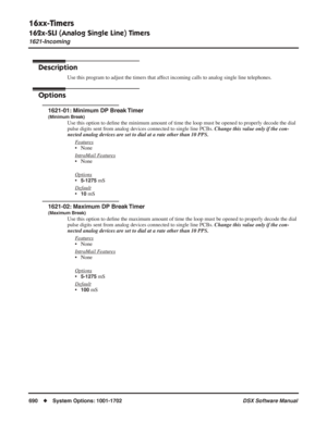 Page 720
16xx-Timers
162x-SLI (Analog Single Line) Timers
1621-Incoming
690◆System Options: 1001-1702 DSX Software Manual
162x-SLI (Analog Single Line) Timers
1621-Incoming
Description
Use this program to adjust the timers that affect incoming calls to analog single line telephones.
Options
1621-01: Minimum DP Break Timer
(Minimum Break)
Use this option to deﬁne the minimum amount of time the loop must be opened to properly decode\
 the dial 
pulse digits sent from analog devices connected to single line PCBs....