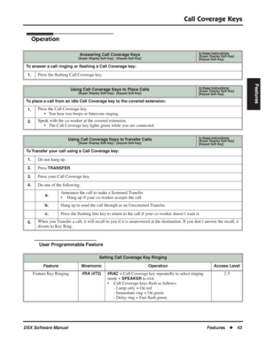 Page 73
Call Coverage Keys
DSX Software ManualFeatures◆43
Features
Operation
User Programmable Feature
Answering Call Coverage Keys[Super Display Soft Key] - [Keyset Soft Key]
In these instructions:[Super Display Soft Key]
[Keyset Soft Key]
To answer a call ringing or  ﬂashing a Call Coverage key:
1.
Press the  ﬂashing Call Coverage key.
Using Call Coverage Keys to Place Calls[Super Display Soft Key] - [Keyset Soft Key]
In these instructions:[Super Display Soft Key]
[Keyset Soft Key]
To place a call from an...