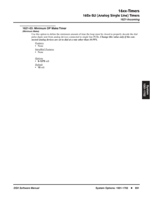 Page 721
16xx-Timers
162x-SLI (Analog Single Line) Timers
1621-Incoming
DSX Software ManualSystem Options: 1001-1702◆691
System
1001-1702
1621-03: Minimum DP Make Timer
(Minimum Make)
Use this option to de ﬁne the minimum amount of time the loop must be closed to properly decode\
 the dial 
pulse digits sent from analog devices connected to single line PCBs.  Change this value only if the con-
nected analog devices are set to dial at a rate other than 10 PPS.
F
eatures
• None
Intr
aMail Features
• None
Options...