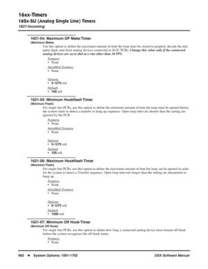 Page 722
16xx-Timers
162x-SLI (Analog Single Line) Timers
1621-Incoming
692◆System Options: 1001-1702 DSX Software Manual
1621-04: Maximum DP Make Timer
(Maximum Make)
Use this option to deﬁne the maximum amount of time the loop must be closed to properly decode\
 the dial 
pulse digits sent from analog devices connected to SLIU PCBs.  Change this value only if the connected 
analog devices are set to dial at a rate other than 10 PPS.
F
eatures
• None
Intr
aMail Features
• None
Options
•5-1275 mS
Default
•100...