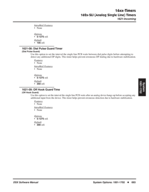 Page 723
16xx-Timers
162x-SLI (Analog Single Line) Timers
1621-Incoming
DSX Software ManualSystem Options: 1001-1702◆693
System
1001-1702
IntraMail Features
• None
Options
•5-1275 mS
Default
•105 mS
1621-08: Dial Pulse Guard Timer
(Dial Pulse Guard)
Use this option to set the interval the single line PCB waits between dial pulse digits before attempting to 
detect any additional DP digits. This timer helps prevent erroneous DP dialing due to hardware stabilization. F
eatures
• None
Intr
aMail Features
• None...