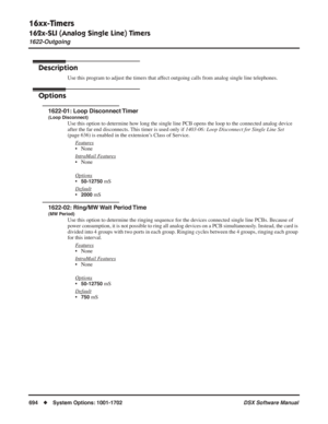 Page 724
16xx-Timers
162x-SLI (Analog Single Line) Timers
1622-Outgoing
694◆System Options: 1001-1702 DSX Software Manual
1622-Outgoing
Description
Use this program to adjust the timers that affect outgoing calls from analog single line telephones.
Options
1622-01: Loop Disconnect Timer
(Loop Disconnect)
Use this option to determine how long the single line PCB opens the loop to the connected analog device 
after the far end disconnects. This timer is used only if 1403-06: Loop Disconnect for Single Line Set...